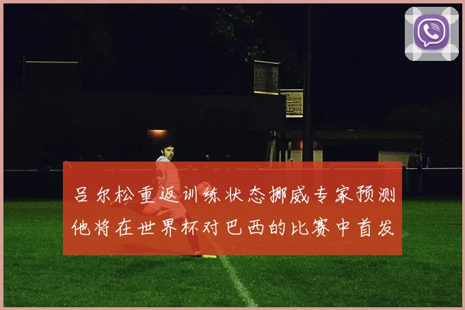 吕尔松重返训练状态挪威专家预测他将在世界杯对巴西的比赛中首发出战