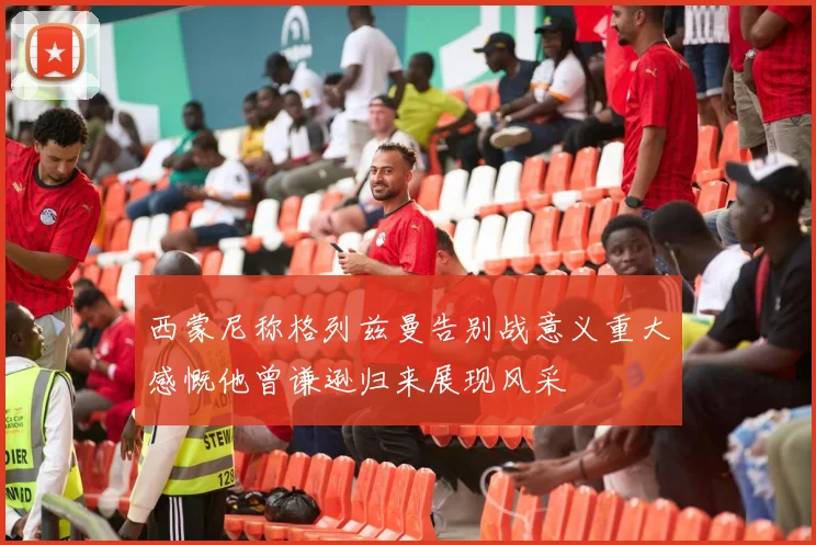 西蒙尼称格列兹曼告别战意义重大感慨他曾谦逊归来展现风采