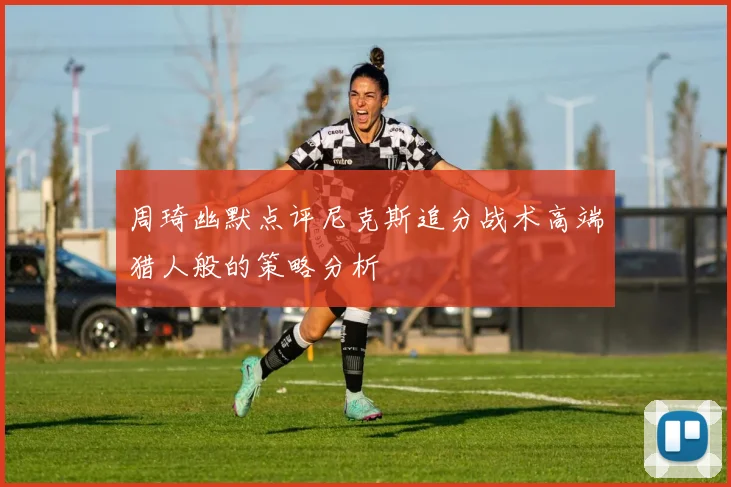 周琦幽默点评尼克斯追分战术高端猎人般的策略分析
