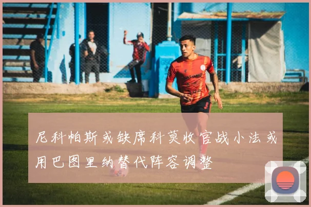 尼科帕斯或缺席科莫收官战小法或用巴图里纳替代阵容调整