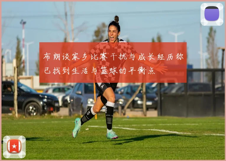 布朗谈家乡比赛干扰与成长经历称已找到生活与篮球的平衡点