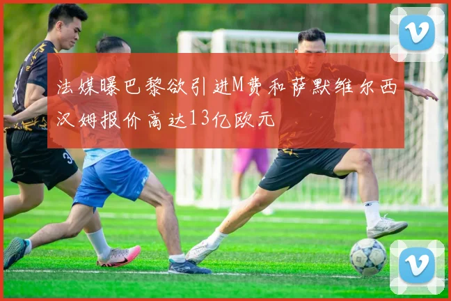 法媒曝巴黎欲引进M费和萨默维尔西汉姆报价高达13亿欧元