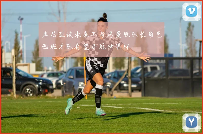 库尼亚谈未来不考虑曼联队长角色西班牙队有望夺冠世界杯