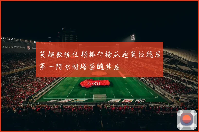 英超教练任期排行榜瓜迪奥拉稳居第一阿尔特塔紧随其后