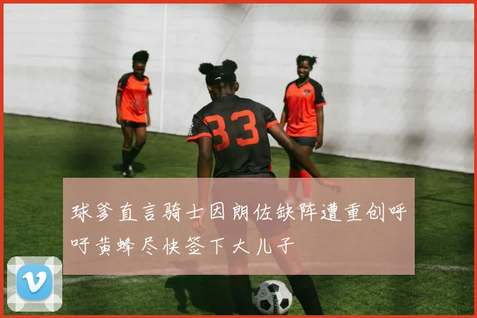球爹直言骑士因朗佐缺阵遭重创呼吁黄蜂尽快签下大儿子