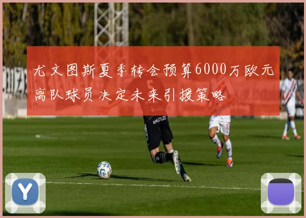 尤文图斯夏季转会预算6000万欧元离队球员决定未来引援策略
