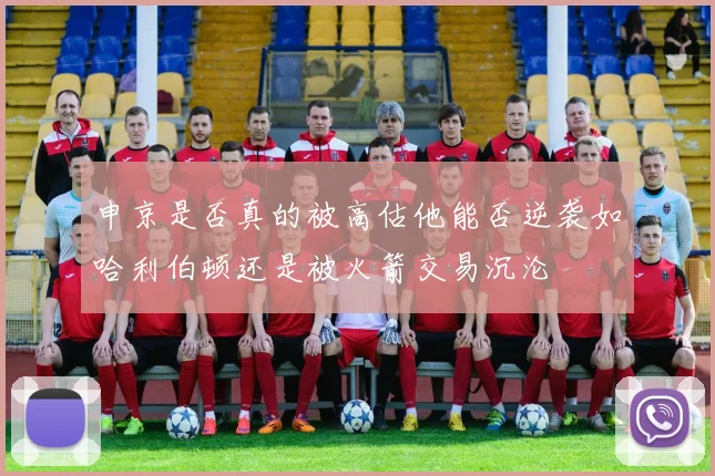 申京是否真的被高估他能否逆袭如哈利伯顿还是被火箭交易沉沦