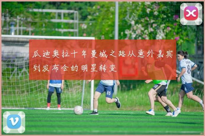 瓜迪奥拉十年曼城之路从意外嘉宾到发布会的明星转变