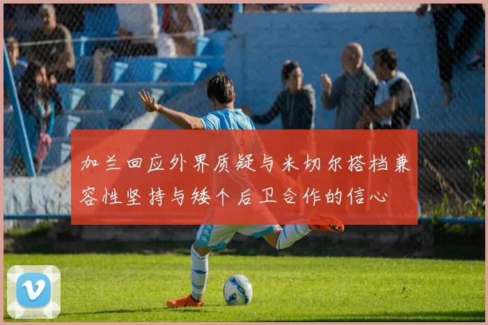 加兰回应外界质疑与米切尔搭档兼容性坚持与矮个后卫合作的信心
