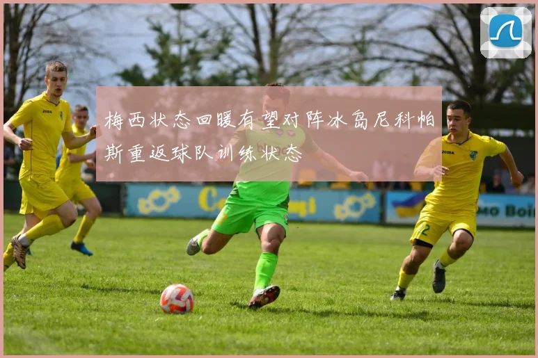 梅西状态回暖有望对阵冰岛尼科帕斯重返球队训练状态