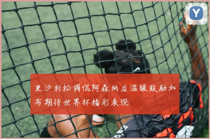 里沙利松调侃阿森纳后温暖鼓励加布期待世界杯精彩表现